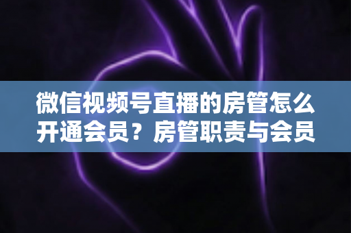 微信视频号直播的房管怎么开通会员？房管职责与会员开通全流程详解