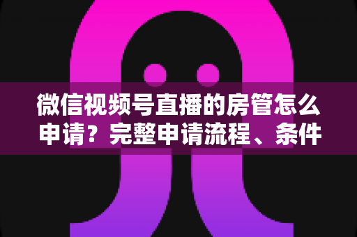 微信视频号直播的房管怎么申请?完整申请流程、条件与实用技巧全解析 微信视频号直播的房管怎么申请?完整申请流程、条件与实用技巧全解析