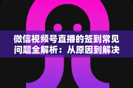 微信视频号直播的签到常见问题全解析：从原因到解决方案一网打尽