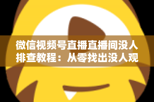 微信视频号直播直播间没人排查教程：从零找出没人观看的真正原因并彻底解决