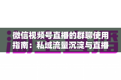 微信视频号直播的群聊使用指南:私域流量沉淀与直播转化实战教程 微信视频号直播的群聊使用指南:私域流量沉淀与直播转化实战教程