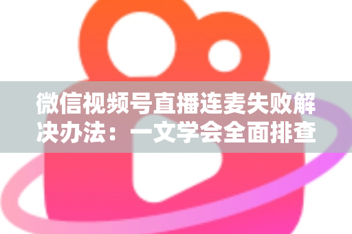 微信视频号直播连麦失败解决办法：一文学会全面排查，让直播互动零障碍