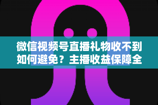微信视频号直播礼物收不到如何避免？主播收益保障全攻略，轻松守护每一份心意