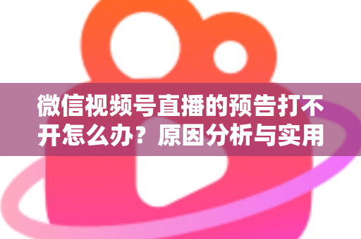 微信视频号直播的预告打不开怎么办？原因分析与实用解决方法全指南