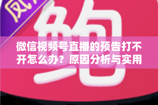 微信视频号直播的预告打不开怎么办？原因分析与实用解决方法全指南