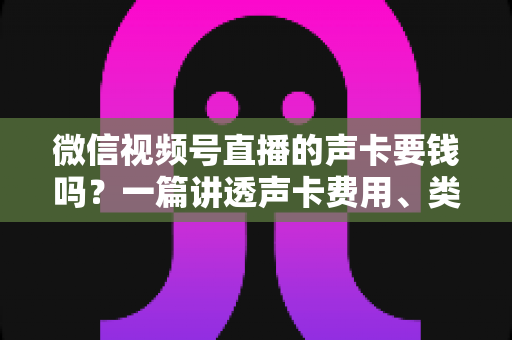 微信视频号直播的声卡要钱吗？一篇讲透声卡费用、类型与选购技巧的实用指南