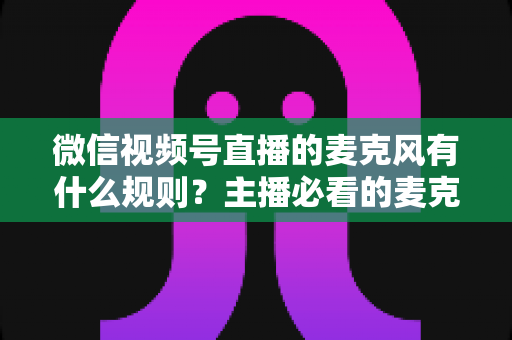 微信视频号直播的麦克风有什么规则？主播必看的麦克风权限与语音内容合规全攻略