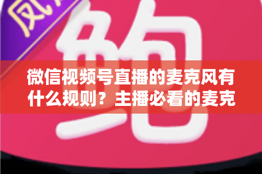 微信视频号直播的麦克风有什么规则？主播必看的麦克风权限与语音内容合规全攻略