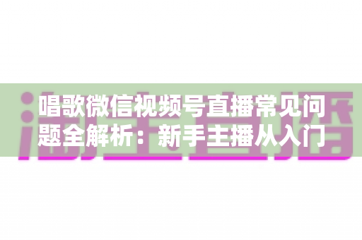 唱歌微信视频号直播常见问题全解析：新手主播从入门到精通的实用指南