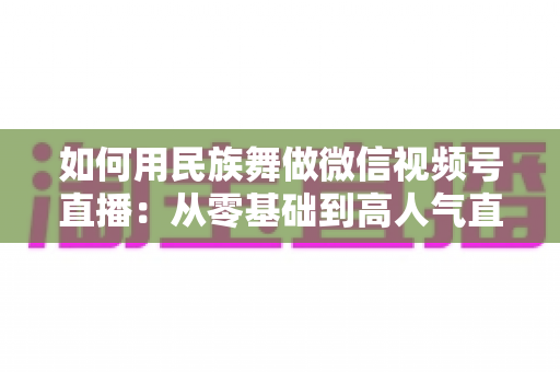 如何用民族舞做微信视频号直播:从零基础到高人气直播间的完整实战指南 如何用民族舞做微信视频号直播:从零基础到高人气直播间的完整实战指南