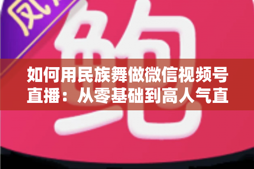 如何用民族舞做微信视频号直播：从零基础到高人气直播间的完整实战指南