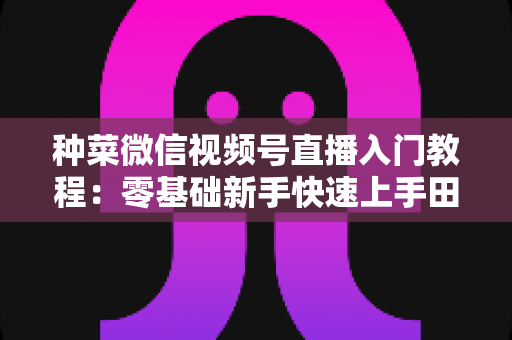 种菜微信视频号直播入门教程:零基础新手快速上手田园直播的完整指南 种菜微信视频号直播入门教程:零基础新手快速上手田园直播的完整指南
