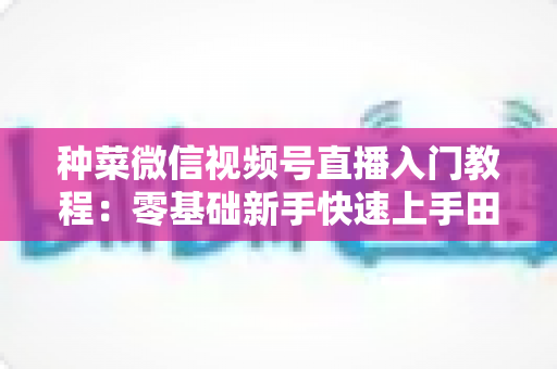 种菜微信视频号直播入门教程:零基础新手快速上手田园直播的完整指南 种菜微信视频号直播入门教程:零基础新手快速上手田园直播的完整指南