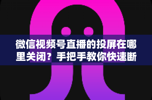 微信视频号直播的投屏在哪里关闭?手把手教你快速断开投屏的完整实用指南 微信视频号直播的投屏在哪里关闭?手把手教你快速断开投屏的完整实用指南