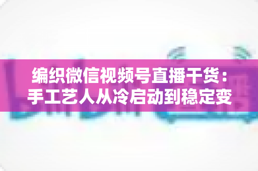 编织微信视频号直播干货:手工艺人从冷启动到稳定变现的实战指南 编织微信视频号直播干货:手工艺人从冷启动到稳定变现的实战指南