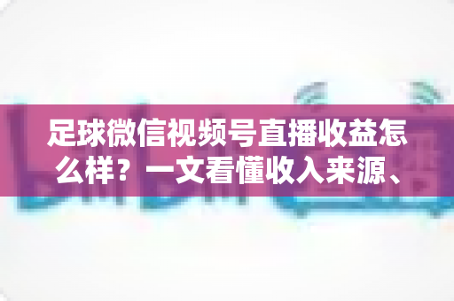 足球微信视频号直播收益怎么样?一文看懂收入来源、收益水平与变现技巧 足球微信视频号直播收益怎么样?一文看懂收入来源、收益水平与变现技巧
