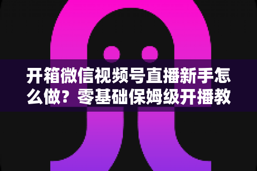 开箱微信视频号直播新手怎么做？零基础保姆级开播教程，从设备清单到涨粉变现一站讲透