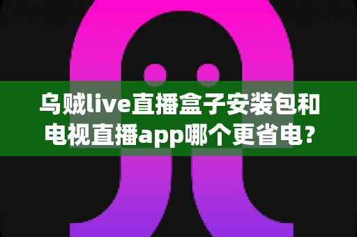 乌贼live直播盒子安装包和电视直播app哪个更省电?全面功耗对比与实用省电指南 乌贼live直播盒子安装包和电视直播app哪个更省电?全面功耗对比与实用省电指南