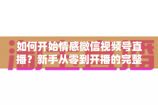 如何开始情感微信视频号直播?新手从零到开播的完整实战指南 如何开始情感微信视频号直播?新手从零到开播的完整实战指南
