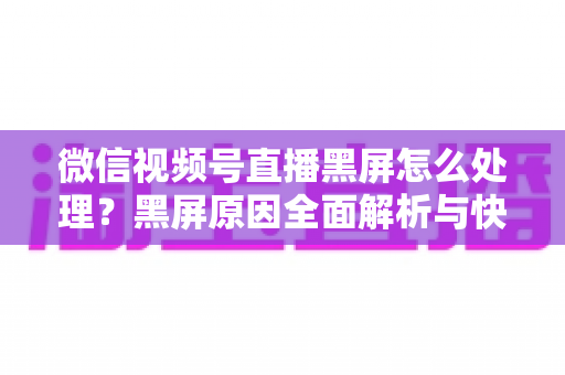 微信视频号直播黑屏怎么处理？黑屏原因全面解析与快速解决技巧大全