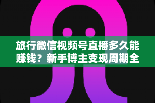 旅行微信视频号直播多久能赚钱?新手博主变现周期全解析与快速起号实战指南 旅行微信视频号直播多久能赚钱?新手博主变现周期全解析与快速起号实战指南