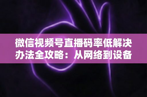 微信视频号直播码率低解决办法全攻略：从网络到设备，一步到位提升直播画质