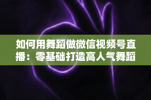 如何用舞蹈做微信视频号直播:零基础打造高人气舞蹈直播间的全流程实战指南 如何用舞蹈做微信视频号直播:零基础打造高人气舞蹈直播间的全流程实战指南