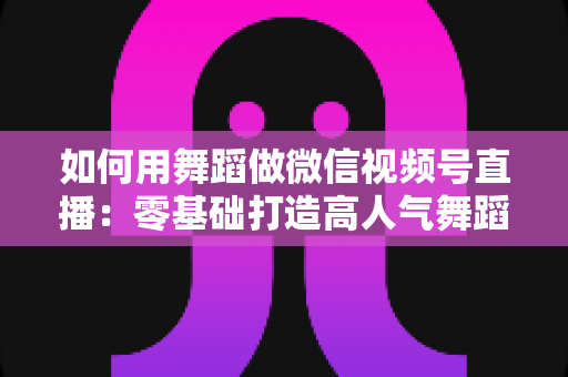 如何用舞蹈做微信视频号直播：零基础打造高人气舞蹈直播间的全流程实战指南