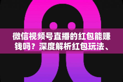 微信视频号直播的红包能赚钱吗？深度解析红包玩法、真实收益与变现策略