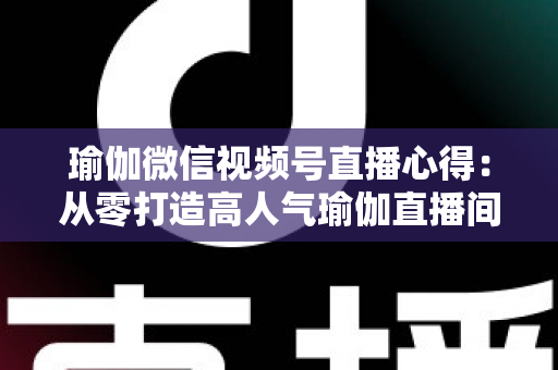 瑜伽微信视频号直播心得:从零打造高人气瑜伽直播间的实战全攻略 瑜伽微信视频号直播心得:从零打造高人气瑜伽直播间的实战全攻略
