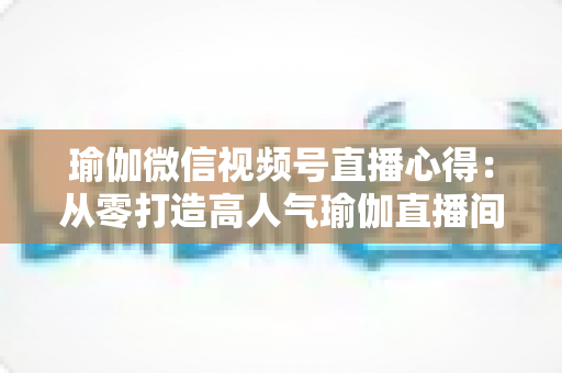 瑜伽微信视频号直播心得：从零打造高人气瑜伽直播间的实战全攻略