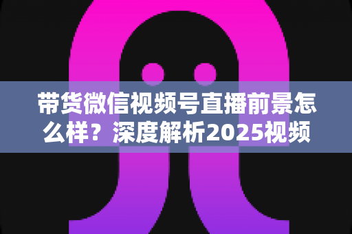 带货微信视频号直播前景怎么样?深度解析2025视频号直播带货的趋势、机遇与入局指南 带货微信视频号直播前景怎么样?深度解析2025视频号直播带货的趋势、机遇与入局指南