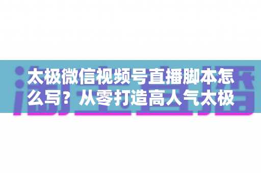 太极微信视频号直播脚本怎么写?从零打造高人气太极直播间的实战指南 太极微信视频号直播脚本怎么写?从零打造高人气太极直播间的实战指南