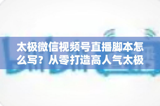 太极微信视频号直播脚本怎么写?从零打造高人气太极直播间的实战指南 太极微信视频号直播脚本怎么写?从零打造高人气太极直播间的实战指南