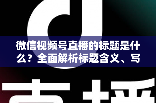 微信视频号直播的标题是什么？全面解析标题含义、写法与运营优化实战指南