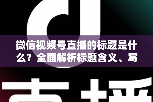微信视频号直播的标题是什么？全面解析标题含义、写法与运营优化实战指南