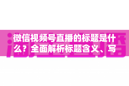 微信视频号直播的标题是什么？全面解析标题含义、写法与运营优化实战指南