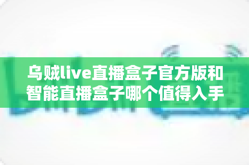 乌贼live直播盒子官方版和智能直播盒子哪个值得入手？一篇讲透差异的实战选购指南