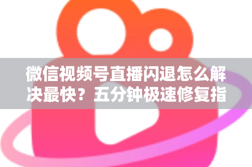 微信视频号直播闪退怎么解决最快？五分钟极速修复指南，让直播秒回稳定不掉线