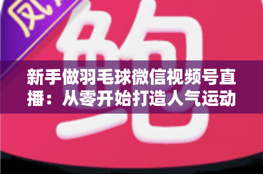 新手做羽毛球微信视频号直播：从零开始打造人气运动直播间的完整实战指南