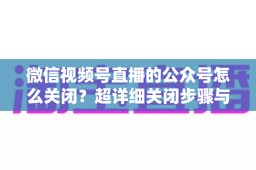 微信视频号直播的公众号怎么关闭？超详细关闭步骤与避坑指南一次讲清