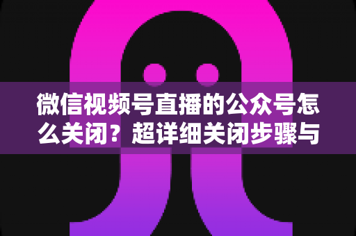 微信视频号直播的公众号怎么关闭？超详细关闭步骤与避坑指南一次讲清