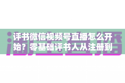 评书微信视频号直播怎么开始？零基础评书人从注册到开播的完整实战指南