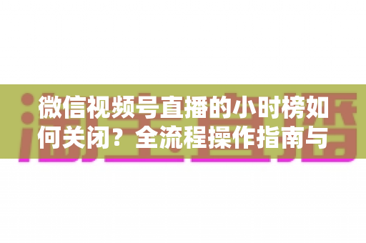 微信视频号直播的小时榜如何关闭?全流程操作指南与常见问题详解 微信视频号直播的小时榜如何关闭?全流程操作指南与常见问题详解
