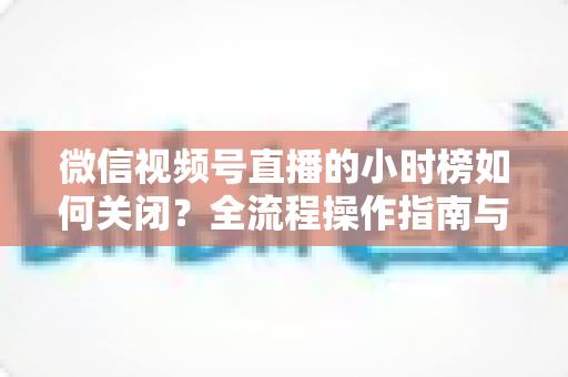 微信视频号直播的小时榜如何关闭?全流程操作指南与常见问题详解 微信视频号直播的小时榜如何关闭?全流程操作指南与常见问题详解
