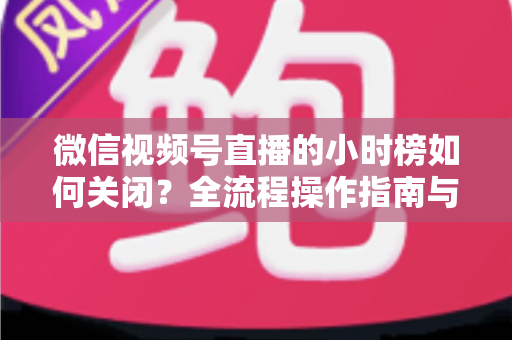 微信视频号直播的小时榜如何关闭？全流程操作指南与常见问题详解