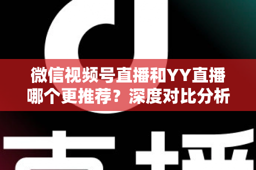 微信视频号直播和YY直播哪个更推荐？深度对比分析帮你选对直播平台