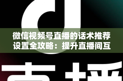 微信视频号直播的话术推荐设置全攻略：提升直播间互动与转化的实用指南