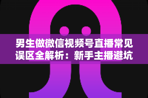 男生做微信视频号直播常见误区全解析:新手主播避坑指南与实战进阶建议 男生做微信视频号直播常见误区全解析:新手主播避坑指南与实战进阶建议