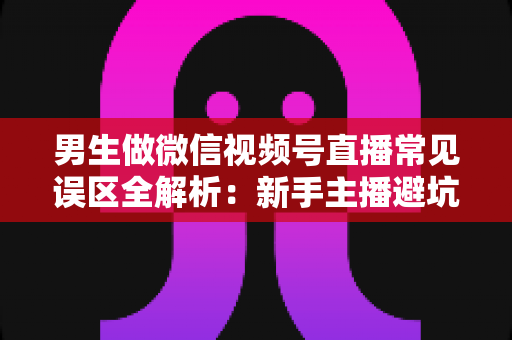男生做微信视频号直播常见误区全解析：新手主播避坑指南与实战进阶建议